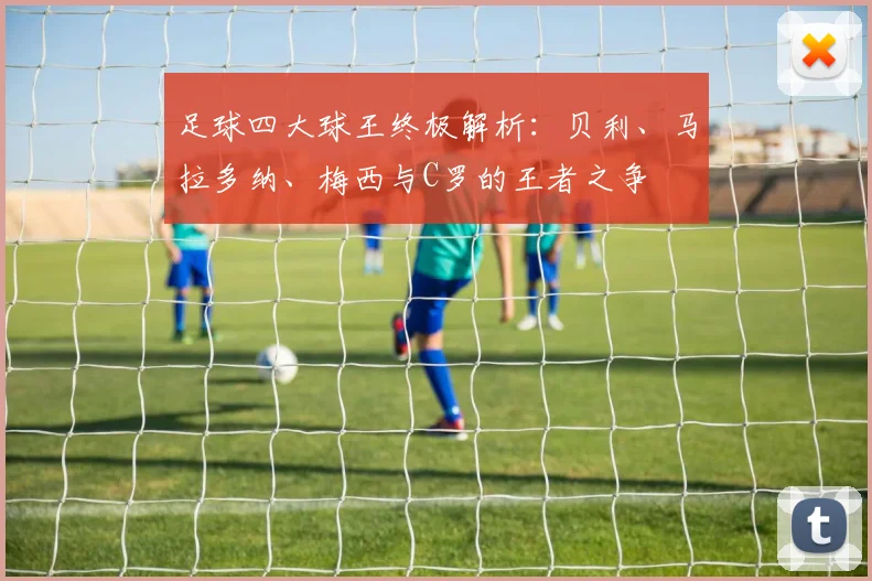 足球四大球王终极解析：贝利、马拉多纳、梅西与C罗的王者之争