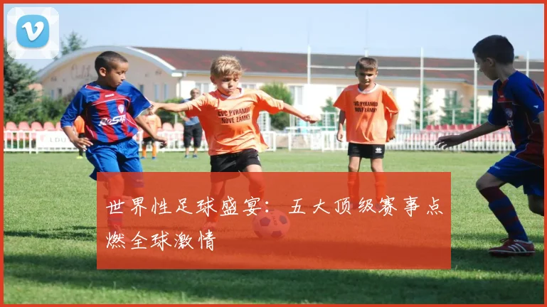 世界性足球盛宴:五大顶级赛事点燃全球激情