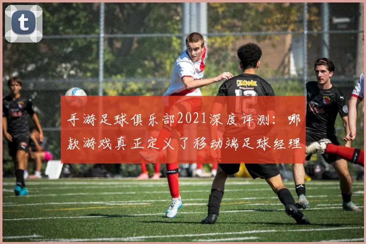 手游足球俱乐部2021深度评测：哪款游戏真正定义了移动端足球经理体验？