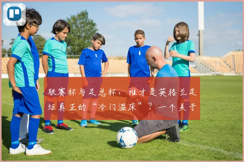 联赛杯与足总杯，谁才是英格兰足坛真正的“冷门温床”？一个关于荣耀与传承的故事