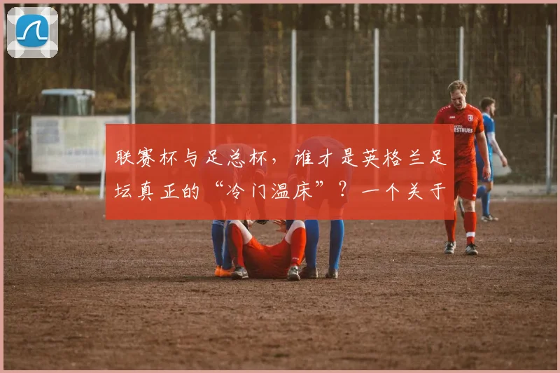 联赛杯与足总杯,谁才是英格兰足坛真正的“冷门温床”?一个关于荣耀与传承的故事