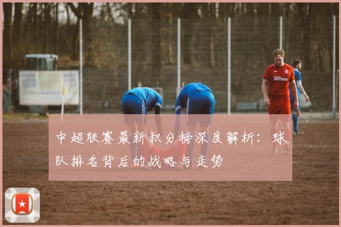 中超联赛最新积分榜深度解析：球队排名背后的战略与走势
