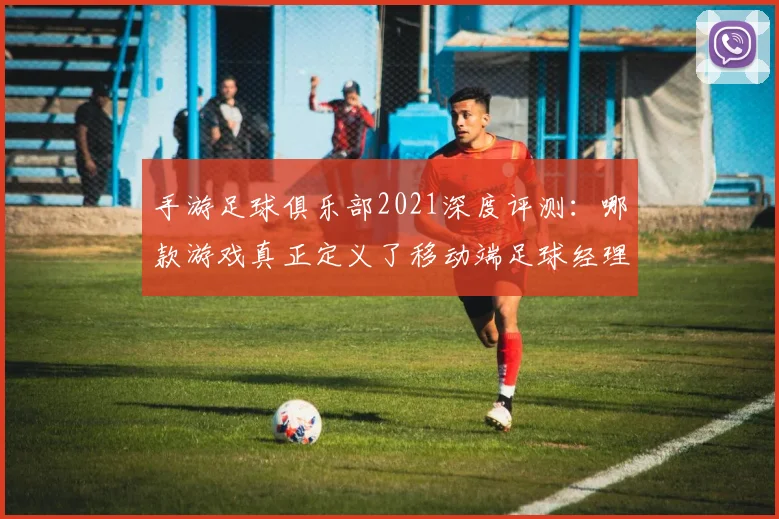手游足球俱乐部2021深度评测:哪款游戏真正定义了移动端足球经理体验?