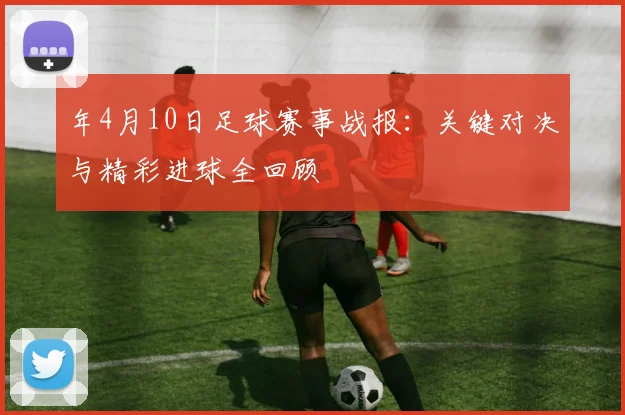 年4月10日足球赛事战报:关键对决与精彩进球全回顾